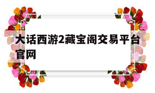 大话西游2藏宝阁交易平台官网(大话西游2藏宝阁交易平台官网那区神兽最便宜)