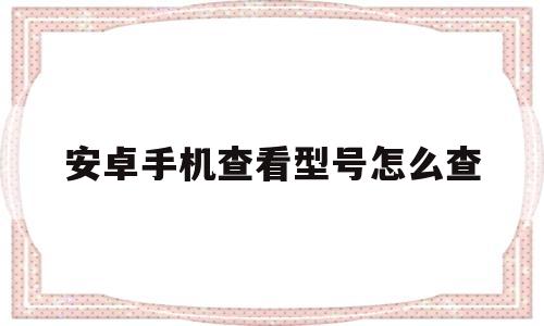 安卓手机查看型号怎么查(安卓手机怎样查看手机型号)