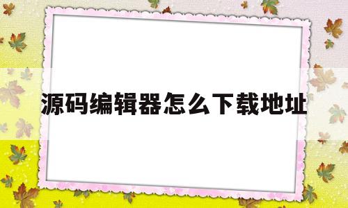 源码编辑器怎么下载地址(源码编辑器电脑版怎么下载步骤)