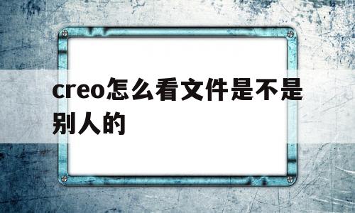 包含creo怎么看文件是不是别人的的词条