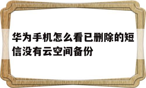 华为手机怎么看已删除的短信没有云空间备份(华为手机怎么看已删除的短信没有云空间备份功能)