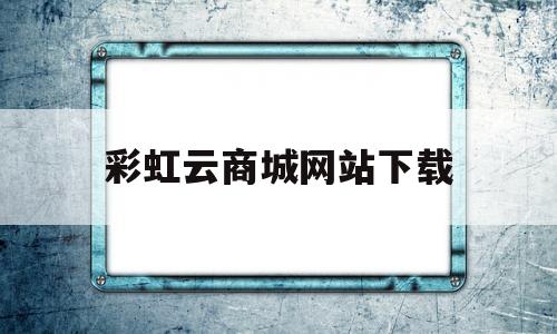 彩虹云商城网站下载(彩虹云商城下载app)