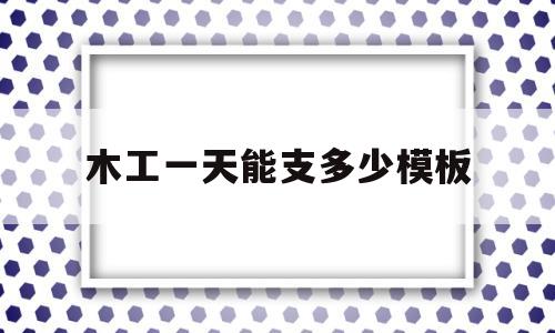 木工一天能支多少模板(木工一天可以安装多少平方模板)