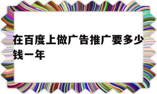 在百度上做广告推广要多少钱一年(在百度上做广告推广要多少钱一年呢)