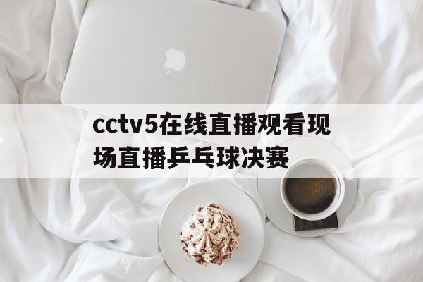 cctv5在线直播观看现场直播乒乓球决赛(cctv5 在线直播观看正在直播乒乓球比赛)