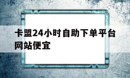 卡盟24小时自助下单平台网站便宜(ks业务24小时自助下单平台最便宜)