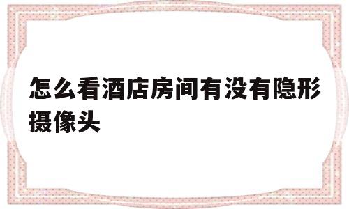 怎么看酒店房间有没有隐形摄像头(怎么能检查出酒店房间里是否有隐形摄像头)