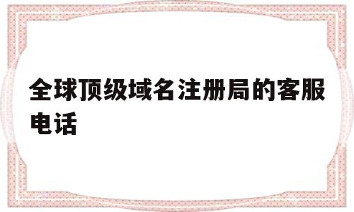 关于全球顶级域名注册局的客服电话的信息