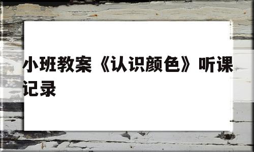 小班教案《认识颜色》听课记录(小班教案认识颜色听课记录及评价)