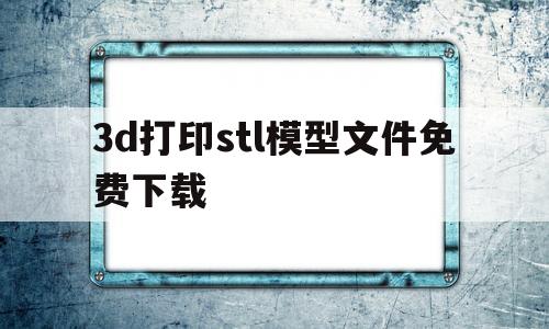 关于3d打印stl模型文件免费下载的信息