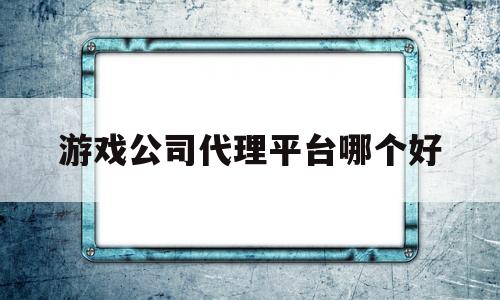 游戏公司代理平台哪个好(游戏公司代理平台哪个好做)