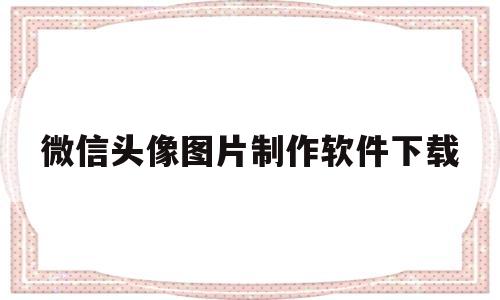 微信头像图片制作软件下载(微信头像图片制作软件下载大全)