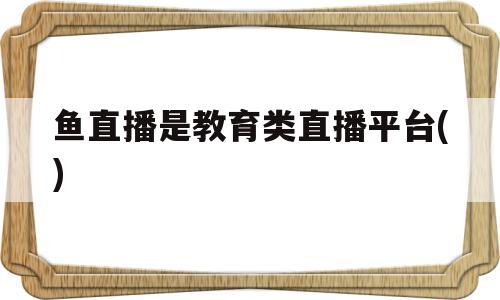 鱼直播是教育类直播平台()(鱼直播是教育类直播平台 )