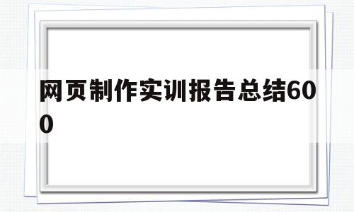 网页制作实训报告总结600(网页制作实训报告总结600字怎么写)