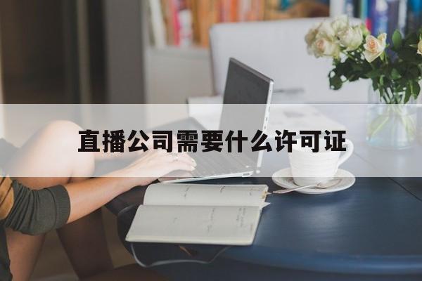 直播公司需要什么许可证(做直播公司需要注册什么经营范围)