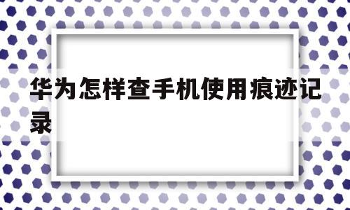 华为怎样查手机使用痕迹记录(华为怎样查手机使用痕迹记录软件)