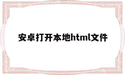 安卓打开本地html文件(安卓浏览器打开本地html文件)