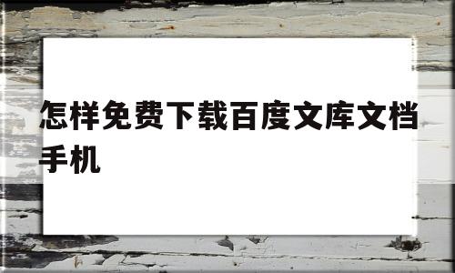 怎样免费下载百度文库文档手机(怎样免费下载百度文库文档手机上)