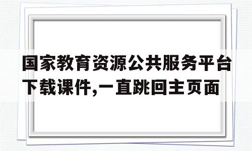 国家教育资源公共服务平台下载课件,一直跳回主页面的简单介绍