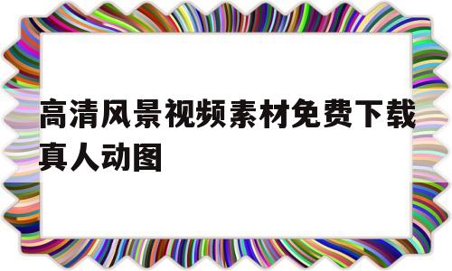 高清风景视频素材免费下载真人动图的简单介绍