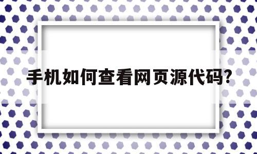 手机如何查看网页源代码?(手机如何查看网页源代码 uc)