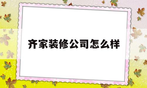 齐家装修公司怎么样(上海齐家装修公司怎么样)