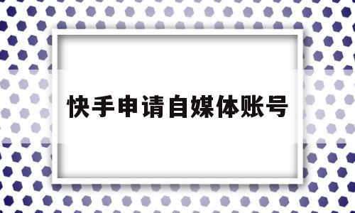 快手申请自媒体账号(快手申请自媒体账号怎么弄)