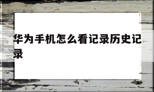 华为手机怎么看记录历史记录(华为手机怎么看历史记录在哪里)