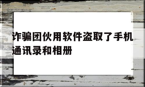 关于诈骗团伙用软件盗取了手机通讯录和相册的信息