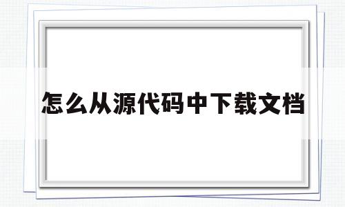 怎么从源代码中下载文档(网上下载的网站源代码怎么用)