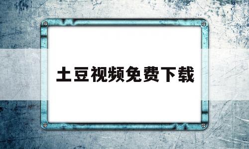 土豆视频免费下载(土豆视频免费下载app)