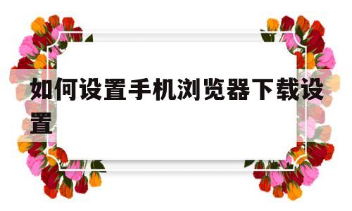 如何设置手机浏览器下载设置(如何设置手机浏览器下载设置权限)