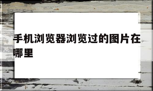 手机浏览器浏览过的图片在哪里(手机浏览器浏览过的图片保存在哪里)