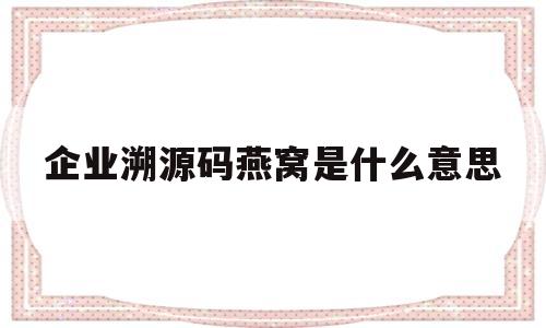 企业溯源码燕窝是什么意思(溯源码燕窝会有假的吗)