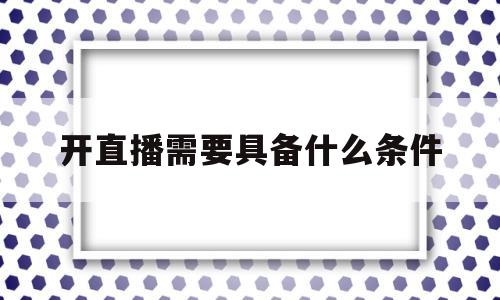 开直播需要具备什么条件(开直播需要具备什么条件才能开)