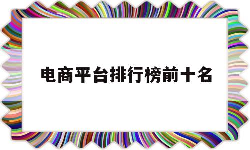 电商平台排行榜前十名(中国电商平台排行榜前十名)