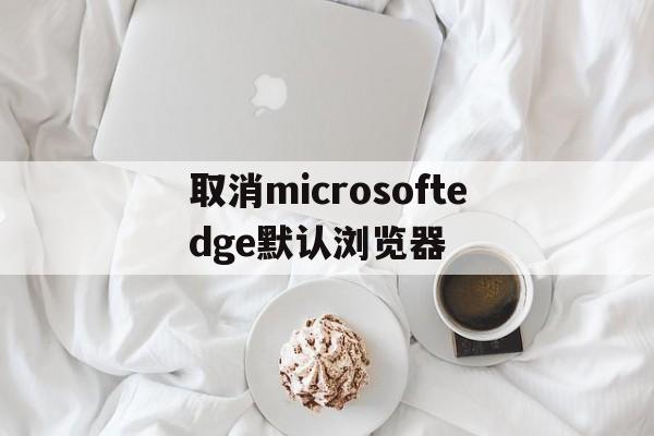 取消microsoftedge默认浏览器(怎么取消microsoft edge为默认浏览器)