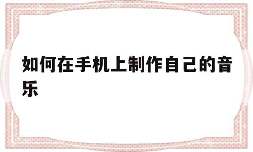 如何在手机上制作自己的音乐(如何在手机上制作自己的音乐视频)