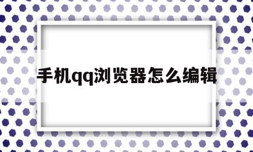 手机qq浏览器怎么编辑(手机浏览器怎么编辑文件)