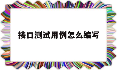 接口测试用例怎么编写(接口测试用例编写的要点有哪些)