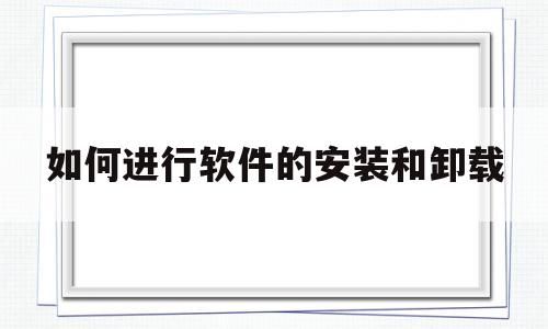 如何进行软件的安装和卸载(如何进行软件的安装和卸载操作)