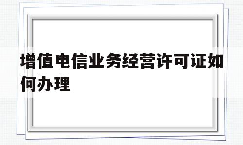 增值电信业务经营许可证如何办理(增值业务电信经营许可证在哪个部门办理)