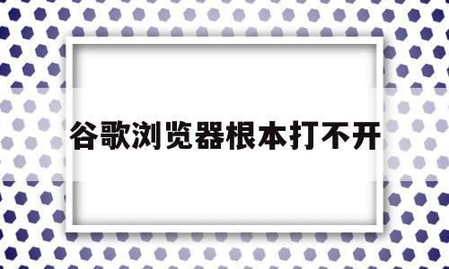 谷歌浏览器根本打不开(谷歌浏览器打不开是为什么)