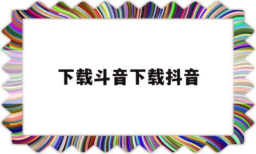 下载斗音下载抖音(下载斗音下载抖音极速版)