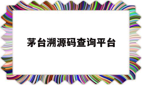 茅台溯源码查询平台(茅台溯源防伪查询官网)