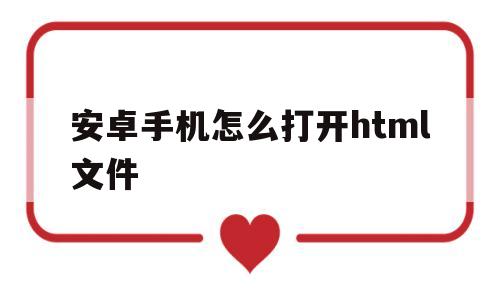 安卓手机怎么打开html文件(安卓手机怎么打开html文件乱码)