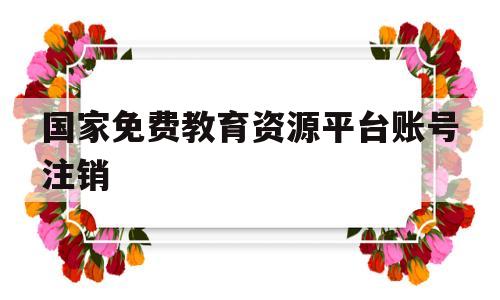 关于国家免费教育资源平台账号注销的信息