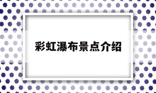 彩虹瀑布景点介绍(岳西彩虹瀑布景点介绍)