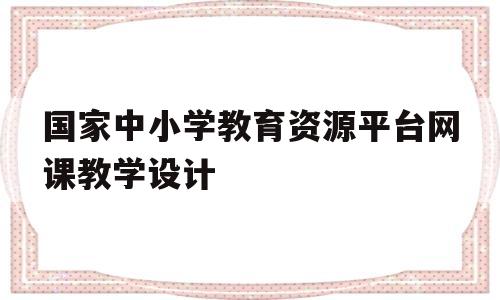 包含国家中小学教育资源平台网课教学设计的词条