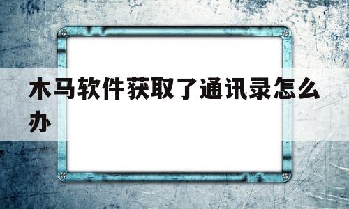 木马软件获取了通讯录怎么办(木马软件删除后还能不能获取手机通讯录)